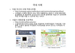 국내 사례
• 다음 아고라 수해 커뮤니티맵
– http://campaign.agora.media.daum.net/communitymap/seoulflood
– 시민들이 수해의 원인이 되는 막힌 빗물받이나 배수구, 수해 피해 현장
을 촬영한 후 제보하여 실시간으로 지도에 등록하면 서울시가 안전대책
마련 조치를 취할 수 있도록 하는 서비스
• 서울시 희망온돌 프로젝트
– http://ondol.welfare.seoul.kr/
– 소셜네트워크서비스(SNS) 등을 이용하여 지역주민들이 기부단체, 기부
품목, 도움이 필요한 주민들의 지리정보를 모아서 만드는 지역정보 지
도 서비스
다음 아고라 커뮤니티맵 서울시 희망온돌 프로젝트
 