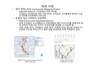 해외 사례
• 영국 맨체스터의 Community Mapping Project
– 2004년에 맨체스터 시의회에서 처음 시작함
– 주민들의 건강증진을 위한 자전거도로, 산책도로, 여가활동에 필요한 시설
의 위치를 지도화하여 서비스함
• 토론토 장소가치유지 프로젝트
– http://www.sustainingwhatwevalue.ca
– 지역 주민들이 도시계획이나 지역개발에 대한 아이디어를 제공하여 특
정 지역의 커뮤니티 가치가 무엇인지를 공유할 수 있도록 함
– 교육, 경제, 역사, 지역음식, 자연, 레저, 사회적 건강, 종교와 관련된 아
이콘을 지도에 위치시키고 토론 창을 생성하면 지역 주민들이 참여
맨체스터 community mapping project의
자전거 도로 지도
토론토 장소가치유지
프로젝트 지도 서비스
 