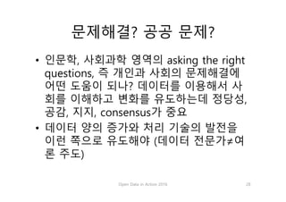 문제해결? 공공 문제?
• 인문학, 사회과학 영역의 asking the right
questions, 즉 개인과 사회의 문제해결에
어떤 도움이 되나? 데이터를 이용해서 사
회를 이해하고 변화를 유도하는데 정당성,
공감, 지지, consensus가 중요
• 데이터 양의 증가와 처리 기술의 발전을
이런 쪽으로 유도해야 (데이터 전문가≠여
론 주도)
Open Data in Action 2016 28
 