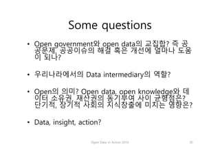 Some questions
• Open government와 open data의 교집합? 즉 공
공문제, 공공이슈의 해결 혹은 개선에 얼마나 도움
이 되나?
• 우리나라에서의 Data intermediary의 역할?
• Open의 의미? Open data, open knowledge와 데
이터 소유권, 재산권의 동기부여 사이 균형점은?
단기적, 장기적 사회의 지식창출에 미치는 영향은?
• Data, insight, action?
Open Data in Action 2016 30
 