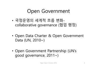 Open Government
• 국정운영의 세계적 흐름 변화-
collaborative governance (협업 행정)
• Open Data Charter & Open Government
Data (UN, 2010~)
• Open Government Partnership (UN’s
good governance, 2011~)
Open Data in Action 2016 4
 