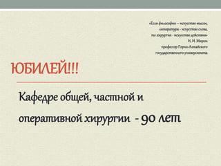 ЮБИЛЕЙ!!!
Кафедре общей, частной и
оперативной хирургии - 90 лет
«Еслифилософия– искусствомысли,
литература- искусствослова,
то хирургия- искусстводействия»
Н. И. Мирон
профессор Горно-Алтайского
государственногоуниверситета
 