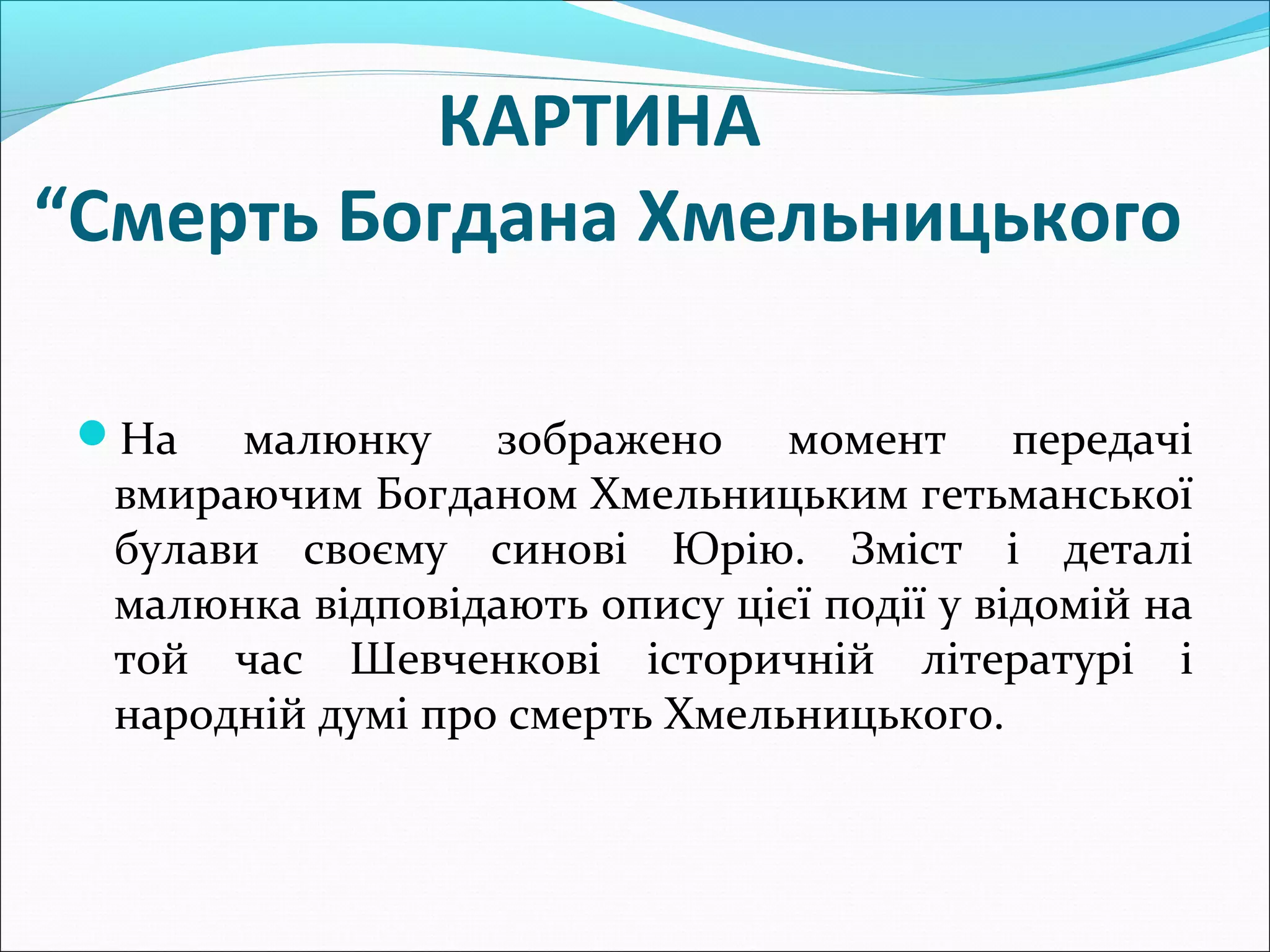 КАРТИНА
“Смерть Богдана Хмельницького
На малюнку зображено момент передачі
вмираючим Богданом Хмельницьким гетьманської
булави своєму синові Юрію. Зміст і деталі
малюнка відповідають опису цієї події у відомій на
той час Шевченкові історичній літературі і
народній думі про смерть Хмельницького.
 