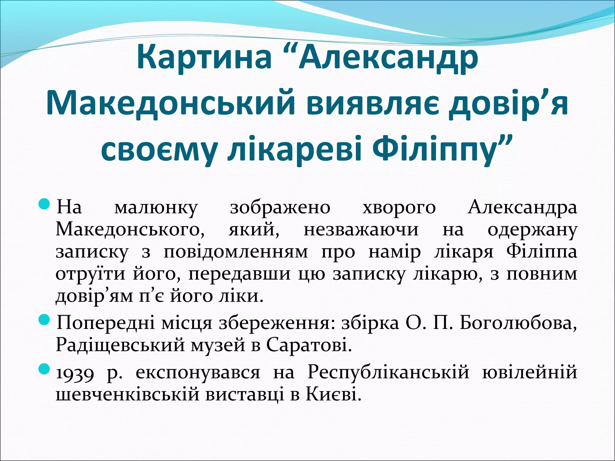 Картина “Александр
Македонський виявляє довір’я
своєму лікареві Філіппу”
На малюнку зображено хворого Александра
Македонського, який, незважаючи на одержану
записку з повідомленням про намір лікаря Філіппа
отруїти його, передавши цю записку лікарю, з повним
довір’ям п’є його ліки.
Попередні місця збереження: збірка О. П. Боголюбова,
Радіщевський музей в Саратові.
1939 р. експонувався на Республіканській ювілейній
шевченківській виставці в Києві.
 
