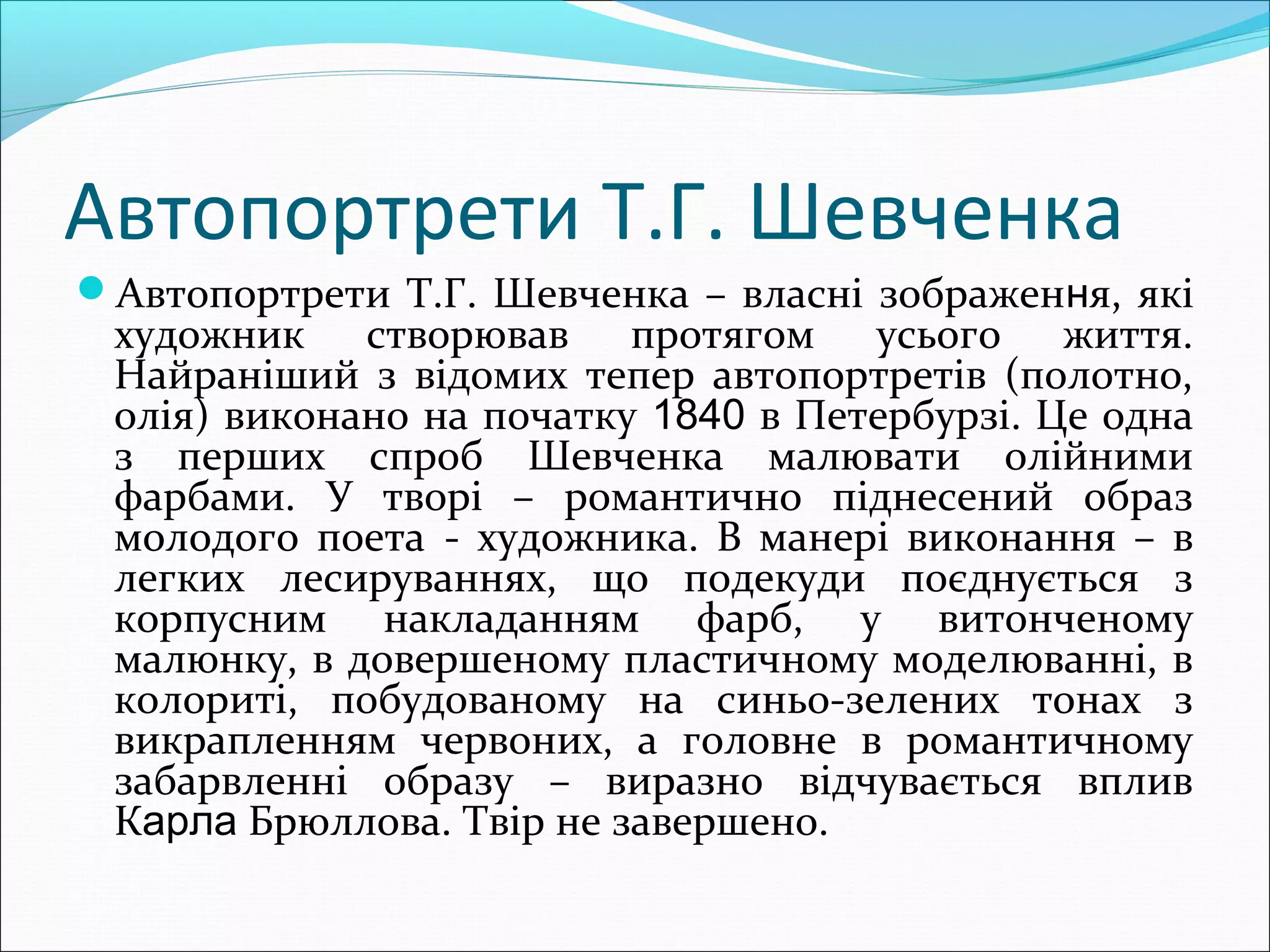 Автопортрети Т.Г. Шевченка
Автопортрети Т.Г. Шевченка – власні зображення, які
художник створював протягом усього життя.
Найраніший з відомих тепер автопортретів (полотно,
олія) виконано на початку 1840 в Петербурзі. Це одна
з перших спроб Шевченка малювати олійними
фарбами. У творі – романтично піднесений образ
молодого поета - художника. В манері виконання – в
легких лесируваннях, що подекуди поєднується з
корпусним накладанням фарб, у витонченому
малюнку, в довершеному пластичному моделюванні, в
колориті, побудованому на синьо-зелених тонах з
викрапленням червоних, а головне в романтичному
забарвленні образу – виразно відчувається вплив
Карла Брюллова. Твір не завершено.
 