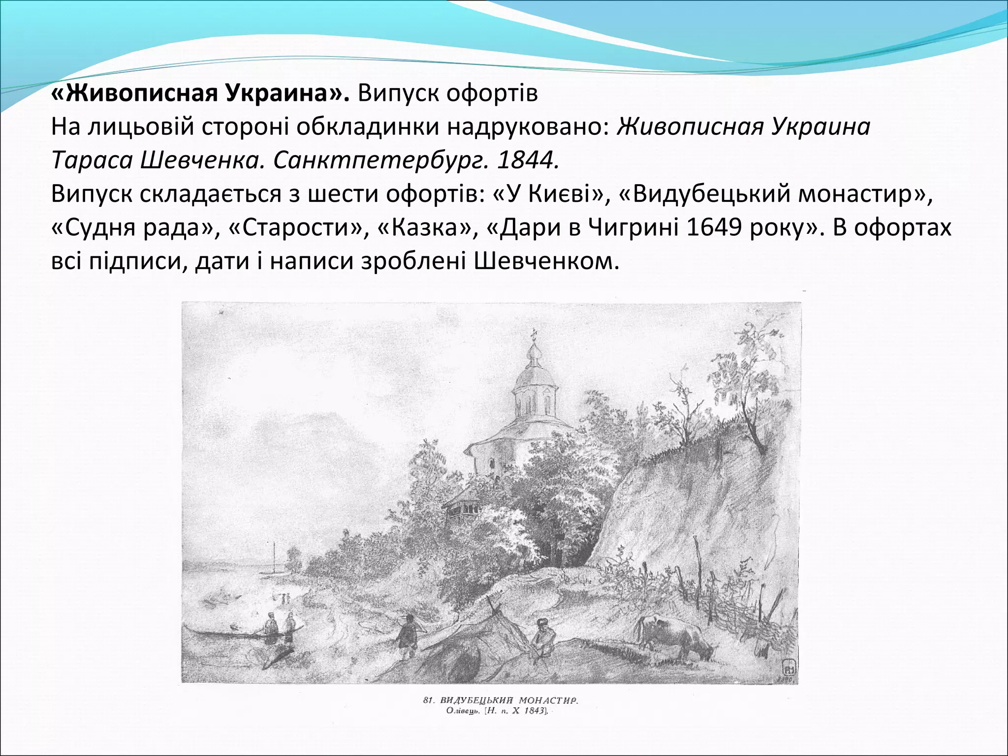 «Живописная Украина». Випуск офортів
На лицьовій стороні обкладинки надруковано: Живописная Украина
Тараса Шевченка. Санктпетербург. 1844.
Випуск складається з шести офортів: «У Києві», «Видубецький монастир»,
«Судня рада», «Старости», «Казка», «Дари в Чигрині 1649 року». В офортах
всі підписи, дати і написи зроблені Шевченком.
 