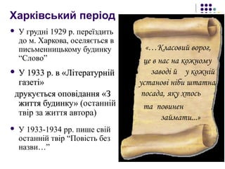 Харківський період
 У грудні 1929 р. переїздить
до м. Харкова, оселяється в
письменницькому будинку
“Слово”
 У 1933 р. в «ЛітературнійУ 1933 р. в «Літературній
газеті»газеті»
друкується оповіданнядрукується оповідання «З«З
життя будинку» (життя будинку» (останній
твір за життя автора)
 У 1933-1934 рр. пише свій
останній твір “Повість без
назви…”
«…Класовий ворог,
це в нас на кожному
заводі й у кожній
установі ніби штатна
посада, яку хтось
та повинен
займати...»
 