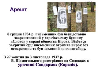 Арешт
8 грудня 1934 р. письменник був безпідставно8 грудня 1934 р. письменник був безпідставно
заарештований у харківському будинкузаарештований у харківському будинку
«Слово» у справі вбивства Кірова. Відбувся«Слово» у справі вбивства Кірова. Відбувся
закритий суд: письменник отримав вирок беззакритий суд: письменник отримав вирок без
оскарження та був засланий до концтабору.оскарження та був засланий до концтабору.
З 27 жовтня до 3 листопада 1937 р.З 27 жовтня до 3 листопада 1937 р.
В. Підмогильного розстріляно на Соловках вВ. Підмогильного розстріляно на Соловках в
урочищі Сандармох (Карелія).урочищі Сандармох (Карелія).
 