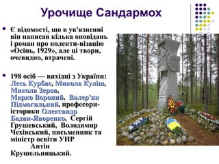 Урочище Сандармох
 Є відомості, що в ув'язненніЄ відомості, що в ув'язненні
він написав кілька оповіданьвін написав кілька оповідань
і роман про колекти-візаціюі роман про колекти-візацію
«Осінь, 1929», але ці твори,«Осінь, 1929», але ці твори,
очевидно, втрачені.очевидно, втрачені.
 198 осіб — вихідці з України:198 осіб — вихідці з України:
ЛесьЛесь КурбасКурбас,, МиколаМикола КулішКуліш,,
МиколаМикола ЗеровЗеров,,
Марко ВоронийМарко Вороний,, Валер'янВалер'ян
ПідмогильнийПідмогильний, професори-, професори-
історикиісторики ОлександрОлександр
Бадан-ЯворенкоБадан-Яворенко, Сергій, Сергій
Грушевський, ВолодимирГрушевський, Володимир
Чехівський, письменник таЧехівський, письменник та
міністр освіти УНРміністр освіти УНР
АнтінАнтін
Крушельницький.Крушельницький.
 