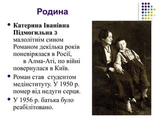 Родина
 Катерина ІванівнаКатерина Іванівна
ПідмогильнаПідмогильна з
малолітнім сином
Романом декілька років
поневірялася в Росії,
в Алма-Аті, по війні
повернулася в Київ.
 Роман став студентом
медінституту. У 1950 р.
помер від недуги серця.
 У 1956 р. батька було
реабілітовано.
 