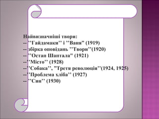 Найвизначніші твори:
-- ’’Гайдамаки’’ і ’’Ваня” (1919)
-- збірка оповідань ’’Твори’’(1920)
-- ’’Остап Шаптала" (1921)
--’’Місто’’ (1928)
--’’Собака’’, ”Третя революція’’(1924, 1925)
--’’Проблема хліба’’ (1927)
-- ’’Син’’ (1930)
 