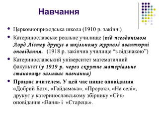 Навчання
 Церковноприходська школа (1910 р. закінч.)
 Катеринославське реальне училище (під псевдонімом
Лорд Лістер друкує в шкільному журналі авантюрні
оповідання. (1918 р. закінчив училище “з відзнакою”)
 Катеринославський університет математичний
факультет (у 1919 р. через скрутне матеріальне
становище залишає навчання)
 Працює вчителем. У цей час пише оповідання
«Добрий Бог», «Гайдамака», «Пророк», «На селі»,
друкує у катеринославському збірнику «Січ»
оповідання «Ваня» і «Старець».
 