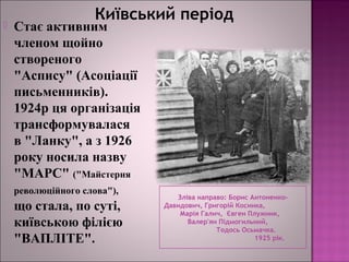 Київський період
Зліва направо: Борис Антоненко-
Давидович, Григорій Косинка,
Марія Галич, Євген Плужник,
Валер'ян Підмогильний,
Тодось Осьмачка.
1925 рік.
 Стає активним
членом щойно
створеного
"Аспису" (Асоціації
письменників).
1924р ця організація
трансформувалася
в "Ланку", а з 1926
року носила назву
"МАРС" ("Майстерня
революційного слова"),
що стала, по суті,
київською філією
"ВАПЛІТЕ".
 