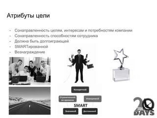 Атрибуты цели
- Сонаправленность целям, интересам и потребностям компании
- Сонаправленность способностям сотрудника
- Должна быть долгоиграющей
- SMARTированной
- Вознаграждение
 
