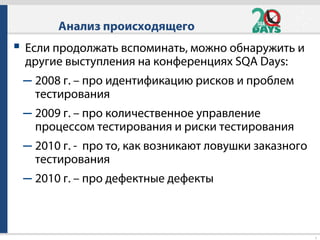 9
 Если продолжать вспоминать, можно обнаружить и
другие выступления на конференциях SQA Days:
– 2008 г. – про идентификацию рисков и проблем
тестирования
– 2009 г. – про количественное управление
процессом тестирования и риски тестирования
– 2010 г. - про то, как возникают ловушки заказного
тестирования
– 2010 г. – про дефектные дефекты
Анализ происходящего
 