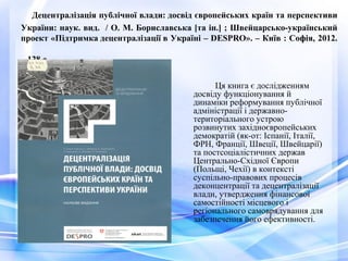 Децентралізація публічної влади: досвід європейських країн та перспективи
України: наук. вид. / О. М. Бориславська [та ін.] ; Швейцарсько-український
проект «Підтримка децентралізації в Україні – DESPRO». – Київ : Софія, 2012.
– 128 с.
Ця книга є дослідженням
досвіду функціонування й
динаміки реформування публічної
адміністрації і державно-
територіального устрою
розвинутих західноєвропейських
демократій (як-от: Іспанії, Італії,
ФРН, Франції, Швеції, Швейцарії)
та постсоціалістичних держав
Центрально-Східної Європи
(Польщі, Чехії) в контексті
суспільно-правових процесів
деконцентрації та децентралізації
влади, утвердження фінансової
самостійності місцевого і
регіонального самоврядування для
забезпечення його ефективності.
 