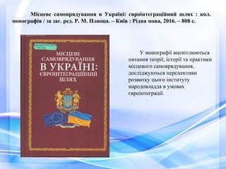 Місцеве самоврядування в Україні: євроінтеграційний шлях : кол.
монографія / за заг. ред. Р. М. Плюща. – Київ : Рідна мова, 2016. – 808 с.
У монографії висвітлюються
питання теорії, історії та практики
місцевого самоврядування,
досліджуються перспективи
розвитку цього інституту
народовладдя в умовах
євроінтеграції.
 