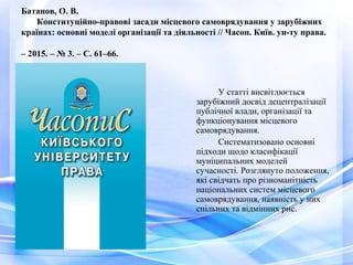 Батанов, О. В.
Конституційно-правові засади місцевого самоврядування у зарубіжних
країнах: основні моделі організації та діяльності // Часоп. Київ. ун-ту права.
– 2015. – № 3. – С. 61–66.
У статті висвітлюється
зарубіжний досвід децентралізації
публічної влади, організації та
функціонування місцевого
самоврядування.
Систематизовано основні
підходи щодо класифікації
муніципальних моделей
сучасності. Розглянуто положення,
які свідчать про різноманітність
національних систем місцевого
самоврядування, наявність у них
спільних та відмінних рис.
 