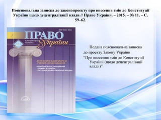 Пояснювальна записка до законопроекту про внесення змін до Конституції
України щодо децентралізації влади // Право України. – 2015. – № 11. – С.
59–62.
Подана пояснювальна записка
до проекту Закону України
“Про внесення змін до Конституції
України (щодо децентралізації
влади)”
 