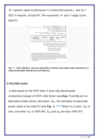 14| P a g e
B = specific cation conductance in (1/ohm•m)/(meq/mL), and QV =
CEC in meq/mL of total PV. The exponents m* and n* apply to the
total PV

Fig. 1 – Total, effective, and core porosities and their associated water saturations in
shaly sands (after Woodhouse and Warner).
3-The DW model
is also based on the WST data. It uses clay-bound-water
conductivity instead of WST’s BQv factor (see Eqs. 7 and 8) and an
alternative shale-volume descriptor, Swb, the saturation of physically
bound water in the total PV (see Fig. 1). [1][14]
When Vsh is zero, Swb is
zero; and when Vsh is 100% BV, Swb and Swt are also 100% PV.
 