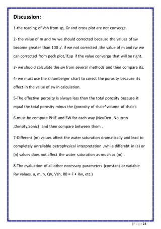 23| P a g e
Discussion:
1-the reading of Vsh from sp, Gr and cross plot are not converge.
2- the value of m and rw we should corrected because the values of sw
become greater than 100 ./. if we not corrected ,the value of m and rw we
can corrected from peck plot,Tf,sp if the value converge that will be right.
3- we shuold calculate the sw from several methods and then compare its.
4- we must use the shlumberger chart to corect the porosity because its
effect in the value of sw in calculation.
5-The effective porosity is always less than the total porosity because it
equal the total porosity minus the (porosity of shale*volume of shale).
6-must be compute PHIE and SW for each way (NeuDen ,Neutron
,Density,Sonic) and then compare between them .
7-Different (m) values affect the water saturation dramatically and lead to
completely unreliable petrophysical interpretation ,while differebt in (a) or
(n) values does not affect the water saturation as much as (m) .
8-The evaluation of all other necessary parameters (constant or variable
Rw values, a, m, n, QV, Vsh, R0 = F • Rw, etc.)
 