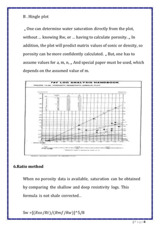 8| P a g e
B . Hingle plot
„ One can determine water saturation directly from the plot,
without … knowing Rw, or … having to calculate porosity. „ In
addition, the plot will predict matrix values of sonic or density, so
porosity can be more confidently calculated. „ But, one has to
assume values for a, m, n, „ And special paper must be used, which
depends on the assumed value of m.
6.Ratio method
When no porosity data is available, saturation can be obtained
by comparing the shallow and deep resistivity logs. This
formula is not shale corrected..
Sw =[(𝑅𝑥𝑜/𝑅𝑡)/(𝑅𝑚𝑓/𝑅𝑤)]^5/8
 