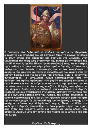 Ο Βασίλειος είχε δείξει από τα παιδικά του χρόνια τις εξαιρετικές
ικανότητες και επιδόσεις του σε ασχολίες όπως το κυνήγι: σε ηλικία
12 ετών έπνιξε δύο αρκούδες και σκότωσε ένα λιοντάρι. Όταν
ερωτεύτηκε την κόρη ενός στρατηγού, την έκλεψε με την θέλησή της,
επειδή οι γονείς της δεν έδιναν την συγκατάθεσή τους, και ο πατέρας
της κοπέλας επέτρεψε τον γάμο μόνο αφού ο Διγενής σκότωσε τους
πολεμιστές που έστειλε ο στρατηγός για να τον κυνηγήσουν. Η
συνέχεια του κειμένου αφηγείται τα κατορθώματα του Διγενή που τον
έκαναν διάσημο και για τα οποία του απένειμε τιμές ο βυζαντινός
αυτοκράτορας. Το μεγαλύτερο τμήμα καταλαμβάνεται από την
αφήγηση -σε πρώτο πρόσωπο- των μαχών του Διγενή απέναντι σε
έναν δράκο και ένα λιοντάρι που απειλούσε την γυναίκα του και
εναντίων των απελατών και της αμαζόνας Μαξιμώς που ήθελαν να
την κλέψουν. Εκτός από τα πολεμικά του κατορθώματα ο Διγενής
εξιστορεί και δύο περιπτώσεις στις οποίες απάτησε την γυναίκα του:
με μια άγνωστη κοπέλα από την Αραβία, την οποία συνάντησε σε
κάποια περιπλάνησή του, και με την Αμαζόνα Μαξιμώ, μετά την ήττα
της στην μονομαχία. Σε μία παραλλαγή του ποιήματος ο Διγενής στην
συνέχεια σκότωσε την Μαξιμώ από τύψεις. Μετά την δόξα που
απέκτησε ο Διγενής αποσύρθηκε σε έναν μεγάλο πύργο που έχτισε
στις όχθες του Ευφράτη, όπου και πέθανε σε νεαρή ηλικία, από
ασθένεια. Αμέσως μετά τον θάνατό του πέθανε και η γυναίκα του από
την θλίψη.
Κεφάλαιο 1ο
- Οι Ακρίτες
 