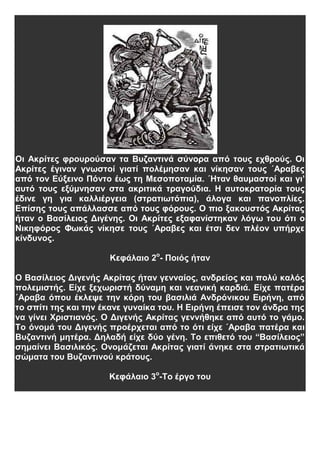 Οι Ακρίτες φρουρούσαν τα Βυζαντινά σύνορα από τους εχθρούς. Οι
Ακρίτες έγιναν γνωστοί γιατί πολέμησαν και νίκησαν τους ΄Αραβες
από τον Εύξεινο Πόντο έως τη Μεσοποταμία. ΄Ηταν θαυμαστοί και γι’
αυτό τους εξύμνησαν στα ακριτικά τραγούδια. Η αυτοκρατορία τους
έδινε γη για καλλιέργεια (στρατιωτόπια), άλογα και πανοπλίες.
Επίσης τους απάλλασσε από τους φόρους. Ο πιο ξακουστός Ακρίτας
ήταν ο Βασίλειος Διγένης. Οι Ακρίτες εξαφανίστηκαν λόγω του ότι ο
Νικηφόρος Φωκάς νίκησε τους ΄Αραβες και έτσι δεν πλέον υπήρχε
κίνδυνος.
Κεφάλαιο 2ο
- Ποιός ήταν
Ο Βασίλειος Διγενής Ακρίτας ήταν γενναίος, ανδρείος και πολύ καλός
πολεμιστής. Είχε ξεχωριστή δύναμη και νεανική καρδιά. Είχε πατέρα
΄Αραβα όπου έκλεψε την κόρη του βασιλιά Ανδρόνικου Ειρήνη, από
το σπίτι της και την έκανε γυναίκα του. Η Ειρήνη έπεισε τον άνδρα της
να γίνει Χριστιανός. Ο Διγενής Ακρίτας γεννήθηκε από αυτό το γάμο.
Το όνομά του Διγενής προέρχεται από το ότι είχε ΄Αραβα πατέρα και
Βυζαντινή μητέρα. Δηλαδή είχε δύο γένη. Το επιθετό του “Βασίλειος”
σημαίνει Βασιλικός. Ονομάζεται Ακρίτας γιατί άνηκε στα στρατιωτικά
σώματα του Βυζαντινού κράτους.
Κεφάλαιο 3ο
-Το έργο του
 