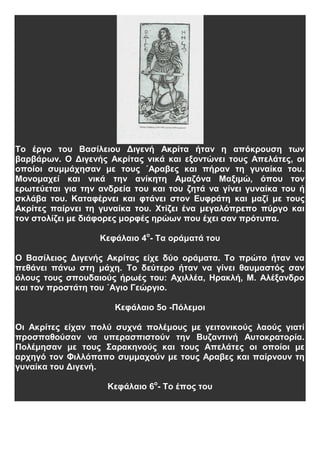 Το έργο του Βασίλειου Διγενή Ακρίτα ήταν η απόκρουση των
βαρβάρων. Ο Διγενής Ακρίτας νικά και εξοντώνει τους Απελάτες, οι
οποίοι συμμάχησαν με τους ΄Αραβες και πήραν τη γυναίκα του.
Μονομαχεί και νικά την ανίκητη Αμαζόνα Μαξιμώ, όπου τον
ερωτεύεται για την ανδρεία του και του ζητά να γίνει γυναίκα του ή
σκλάβα του. Καταφέρνει και φτάνει στον Ευφράτη και μαζί με τους
Ακρίτες παίρνει τη γυναίκα του. Χτίζει ένα μεγαλόπρεπο πύργο και
τον στολίζει με διάφορες μορφές ηρώων που έχει σαν πρότυπα.
Κεφάλαιο 4ο
- Τα οράματά του
Ο Βασίλειος Διγενής Ακρίτας είχε δύο οράματα. Το πρώτο ήταν να
πεθάνει πάνω στη μάχη. Το δεύτερο ήταν να γίνει θαυμαστός σαν
όλους τους σπουδαιούς ήρωές του: Αχιλλέα, Ηρακλή, Μ. Αλέξανδρο
και τον προστάτη του ΄Αγιο Γεώργιο.
Κεφάλαιο 5ο -Πόλεμοι
Οι Ακρίτες είχαν πολύ συχνά πολέμους με γειτονικούς λαούς γιατί
προσπαθούσαν να υπερασπιστούν την Βυζαντινή Αυτοκρατορία.
Πολέμησαν με τους Σαρακηνούς και τους Απελάτες οι οποίοι με
αρχηγό τον Φιλλόπαπο συμμαχούν με τους Αραβες και παίρνουν τη
γυναίκα του Διγενή.
Κεφάλαιο 6ο
- Το έπος του
 