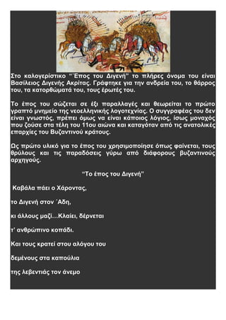 Στο καλογερίστικο “΄Επος του Διγενή” το πλήρες όνομα του είναι
Βασίλειος Διγενής Ακρίτας. Γράφτηκε για την ανδρεία του, το θάρρος
του, τα κατορθώματά του, τους έρωτές του.
Το έπος του σώζεται σε έξι παραλλαγές και θεωρείται το πρώτο
γραπτό μνημείο της νεοελληνικής λογοτεχνίας. Ο συγγραφέας του δεν
είναι γνωστός, πρέπει όμως να είναι κάποιος λόγιος, ίσως μοναχός
που ζούσε στα τέλη του 11ου αιώνα και καταγόταν από τις ανατολικές
επαρχίες του Βυζαντινού κράτους.
Ως πρώτο υλικό για το έπος του χρησιμοποίησε όπως φαίνεται, τους
θρύλους και τις παραδόσεις γύρω από διάφορους βυζαντινούς
αρχηγούς.
“Το έπος του Διγενή”
Καβάλα πάει ο Χάροντας,
το Διγενή στον ΄Αδη,
κι άλλους μαζί…Κλαίει, δέρνεται
τ’ ανθρώπινο κοπάδι.
Και τους κρατεί στου αλόγου του
δεμένους στα καπούλια
της λεβεντιάς τον άνεμο
 