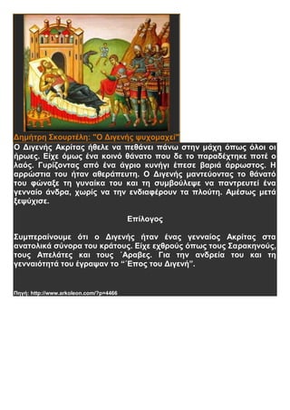 Δημήτρη Σκουρτέλη: "Ο Διγενής ψυχομαχεί"
Ο Διγενής Ακρίτας ήθελε να πεθάνει πάνω στην μάχη όπως όλοι οι
ήρωες. Είχε όμως ένα κοινό θάνατο που δε το παραδέχτηκε ποτέ ο
λαός. Γυρίζοντας από ένα άγριο κυνήγι έπεσε βαριά άρρωστος. Η
αρρώστια του ήταν αθεράπευτη. Ο Διγενής μαντεύοντας το θάνατό
του φώναξε τη γυναίκα του και τη συμβούλεψε να παντρευτεί ένα
γενναίο άνδρα, χωρίς να την ενδιαφέρουν τα πλούτη. Αμέσως μετά
ξεψύχισε.
Επίλογος
Συμπεραίνουμε ότι ο Διγενής ήταν ένας γενναίος Ακρίτας στα
ανατολικά σύνορα του κράτους. Είχε εχθρούς όπως τους Σαρακηνούς,
τους Απελάτες και τους ΄Αραβες. Για την ανδρεία του και τη
γενναιότητά του έγραψαν το “΄Επος του Διγενή”.
Πηγή: http://www.arkoleon.com/?p=4466
 