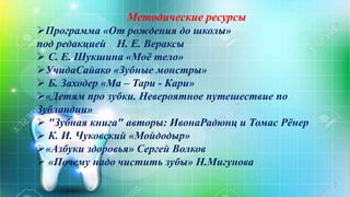 Методические ресурсы
Программа «От рождения до школы»
под редакцией Н. Е. Вераксы
 С. Е. Шукшина «Моё тело»
УчидаСайако «Зубные монстры»
 Б. Заходер «Ма – Тари - Кари»
«Детям про зубки. Невероятное путешествие по
Зубландии»
 "Зубная книга" авторы: ИвонаРадюнц и Томас Рёнер
 К. И. Чуковский «Мойдодыр»
«Азбуки здоровья» Сергей Волков
 «Почему надо чистить зубы» Н.Мигунова
 