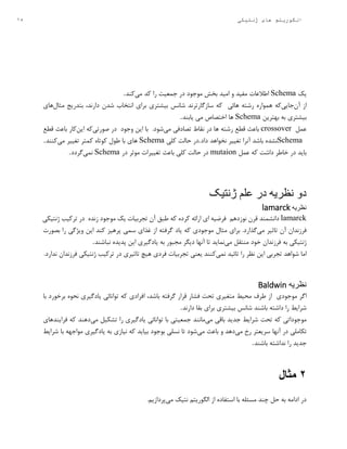 15 ‫ژنتیکی‬ ‫های‬ ‫الگوریتم‬
‫یک‬Schema‫اطالعات‬‫مفید‬‫و‬‫امید‬‫بخش‬‫موجود‬‫در‬‫جمعیت‬‫را‬‫کد‬‫می‬‫کند‬.
‫از‬‫آن‬‫جا‬‫یی‬‫که‬‫همواره‬‫رشته‬‫هائی‬‫که‬‫سازگارترند‬‫شانس‬‫بیشتری‬‫برای‬‫انتخاب‬‫شدن‬،‫دارند‬‫بتدریج‬‫مثال‬‫های‬
‫بیشتری‬‫به‬‫بهترین‬Schema‫ها‬‫اختصاص‬‫یابند‬ ‫می‬.
‫عمل‬crossover‫باعث‬‫قطع‬‫رشته‬‫ها‬‫در‬‫نقاط‬‫تصادفی‬‫می‬‫شو‬.‫د‬‫با‬‫این‬‫وجود‬‫در‬‫صورتی‬‫که‬‫این‬‫کار‬‫باعث‬‫قطع‬
Schema‫نشده‬‫باشد‬‫آنرا‬‫تغییر‬‫نخواهد‬‫داد‬.‫در‬‫حالت‬‫کلی‬Schema‫های‬‫با‬‫طول‬‫کوتاه‬‫کمتر‬‫تغییر‬‫می‬‫کنند‬.
‫که‬ ‫داشت‬ ‫خاطر‬ ‫در‬ ‫باید‬‫عمل‬mutaion‫در‬‫حالت‬‫کلی‬‫باعث‬‫تغییرات‬‫موثر‬‫در‬Schema‫نمی‬‫گردد‬.
‫دو‬‫ژنتیک‬ ‫علم‬ ‫در‬ ‫نظریه‬
‫نظریه‬lamarck
lamarck‫دانشمند‬‫قرن‬‫نوزدهم‬‫فرضیه‬‫ای‬‫ارائه‬‫کرده‬‫که‬‫طبق‬‫آن‬‫تجربیات‬‫یک‬‫موجود‬‫زنده‬‫در‬‫ترکیب‬‫ژنتیکی‬
‫فرزندان‬‫آن‬‫تاثیر‬‫می‬‫گذارد‬.‫برای‬‫مثال‬‫موجودی‬‫که‬‫یاد‬‫گرفته‬‫از‬‫غذای‬‫سمی‬‫پرهیز‬‫کند‬‫این‬‫ویژگی‬‫را‬‫بصورت‬
‫ژنتیکی‬‫به‬‫فرزندان‬‫خود‬‫منتقل‬‫می‬‫نماید‬‫تا‬‫آنها‬‫دیگر‬‫مجبور‬‫به‬‫یادگیری‬‫این‬‫پدیده‬‫نباشند‬.
‫اما‬‫شواهد‬‫تجربی‬‫این‬‫نظر‬‫را‬‫تائید‬‫نمی‬‫کنند‬‫یعنی‬‫تجربیات‬‫فردی‬‫هیچ‬‫تاثیری‬‫در‬‫ترکیب‬‫ژنتیکی‬‫فرزندان‬‫ندارد‬.
‫نظریه‬Baldwin
‫اگر‬‫موجودی‬‫از‬‫طرف‬‫محیط‬‫متغیری‬‫تحت‬‫فشار‬‫قرار‬‫گرفته‬،‫باشد‬‫افرادی‬‫که‬‫توانائی‬‫یادگیری‬‫نحوه‬‫برخورد‬‫با‬
‫شرایط‬‫را‬‫داشته‬‫باشند‬‫شانس‬‫بیشتری‬‫برای‬‫بقا‬‫دارند‬.
‫موجوداتی‬‫که‬‫تحت‬‫شرایط‬‫جدید‬‫باقی‬‫می‬‫مانند‬‫جمعیتی‬‫با‬‫توانائی‬‫یادگیری‬‫را‬‫تشکیل‬‫می‬‫دهند‬‫که‬‫فرایندهای‬
‫تکاملی‬‫در‬‫آنها‬‫سریعتر‬‫رخ‬‫می‬‫دهد‬‫و‬‫باعث‬‫می‬‫شود‬‫تا‬‫نسلی‬‫بوجود‬‫بیاید‬‫که‬‫نیازی‬‫به‬‫یادگیری‬‫مواجهه‬‫با‬‫شرایط‬
‫جدید‬‫را‬‫نداشته‬‫باشند‬.
2‫مثال‬
‫می‬ ‫نتیک‬ ‫الگوریتم‬ ‫از‬ ‫استفاده‬ ‫با‬ ‫مسئله‬ ‫چند‬ ‫حل‬ ‫به‬ ‫ادامه‬ ‫در‬.‫پردازیم‬
 