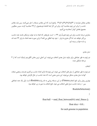 18 ‫ژنتیکی‬ ‫های‬ ‫الگوریتم‬
‫از‬ ‫عبارتند‬ ‫معادل‬ ‫مقادیر‬33‫و‬29‫و‬23‫و‬24‫و‬2۱‫و‬35.‫اس‬ ‫واضح‬‫نمی‬ ‫حل‬ ‫را‬ ‫مسئله‬ ‫مقادیر‬ ‫این‬ ‫که‬ ‫ت‬‫مقادیر‬ ‫باید‬ ‫پس‬ .‫کنند‬
‫از‬ ‫را‬ ‫هرمجموع‬ ‫فاصله‬ ‫ابتدا‬ ‫کار‬ ‫این‬ ‫برای‬ .‫کرد‬ ‫محاسبه‬ ‫ژنوم‬ ‫این‬ ‫برای‬ ‫را‬ ‫تناسب‬24‫معکوس‬ ‫سپس‬ ،‫کرده‬ ‫محاسبه‬
‫تفاصل‬ ‫مجموع‬‫می‬ ‫محاسبه‬ ‫را‬ ‫آنها‬. ‫کنیم‬
‫تن‬ ‫درجه‬ ‫بنابراین‬‫برابر‬ ً‫ا‬‫تقریب‬ ‫ژنوم‬ ‫این‬ ‫برای‬ ‫اسب‬۰3۰33‫تناسب‬ ‫عدد‬ ‫باشند‬ ‫نزدیکتر‬ ‫جواب‬ ‫به‬ ‫ما‬ ‫اعداد‬ ‫که‬ ‫هرچقدر‬ .‫است‬
‫برابر‬ ‫ما‬ ‫مخرج‬ ‫اگر‬ ‫اما‬ .‫شد‬ ‫خواهد‬ ‫بزرگتر‬۰‫برابر‬ ‫ما‬ ‫اعداد‬ ‫همه‬ ‫صورت‬ ‫دراین‬ ‫افتد؟‬ ‫می‬ ‫اتفاقی‬ ‫چه‬ ‫شود‬24‫اند‬ ‫شده‬
.‫ایم‬ ‫رسیده‬ ‫جواب‬ ‫به‬ ‫ما‬ ‫و‬
‫بعدی‬ ‫نسل‬
‫تصادف‬ ‫طور‬ ‫به‬ ‫ژنوم‬ ‫دو‬‫ی‬‫می‬ ‫انتخاب‬ ‫بعدی‬ ‫نسل‬ ‫تولید‬ ‫برای‬‫از‬ ‫که‬ ‫است‬ ‫ژنتیک‬ ‫الگوریتم‬ ‫بخش‬ ‫ترین‬ ‫اصلی‬ ‫این‬ .‫شوند‬3
:‫شده‬ ‫تشکیل‬ ‫مرحله‬
‫انتخاب‬
‫صفات‬ ‫بعضی‬ ‫و‬ ‫هستند‬ ‫بزرگتری‬ ‫تناسب‬ ‫اعداد‬ ‫دارای‬ ‫ها‬ ‫ژنوم‬ ‫این‬ .‫شوند‬ ‫می‬ ‫انتخاب‬ ‫قبل‬ ‫نسل‬ ‫از‬ ‫تصادفی‬ ‫طور‬ ‫به‬ ‫ژنوم‬ ‫دو‬
‫آنها‬‫م‬ ‫منتقل‬ ‫بعدی‬ ‫نسل‬ ‫به‬‫ی‬‫معنی‬ ‫بدین‬ ‫این‬ .‫شوند‬.‫بود‬ ‫خواهد‬ ‫افزایش‬ ‫حال‬ ‫در‬ ‫تناسب‬ ‫عدد‬ ‫که‬ ‫است‬
(‫انتخاب‬ ‫تابع‬ ‫برای‬ ‫روش‬ ‫بهترین‬Fitness(‫رولت‬ ‫نام‬ ‫به‬ ‫روشی‬ ‫مسئله‬ ‫این‬ ‫در‬ )Roulette‫تصادفی‬ ‫عدد‬ ‫یک‬ ‫اول‬ .‫است‬ )
‫بین‬۰:‫بود‬ ‫خواهد‬ ‫زیر‬ ‫صورت‬ ‫به‬ ‫انتخاب‬ ‫تابع‬ .‫شود‬ ‫می‬ ‫انتخاب‬ ‫قبلی‬ ‫نسل‬ ‫تناسب‬ ‫عدد‬ ‫و‬
RouletteSelection()
{
);float ball = rand_float_between(0.0, total_fitness
;float slice = 0.0
for each genome in population
 
