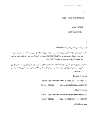 19 ‫ژنتیکی‬ ‫های‬ ‫الگوریتم‬
{
;slice += genome. fitness
if ball<slice
;return genome
}
}
(‫بعدی‬ ‫نسل‬ ‫به‬ ‫نسل‬ ‫یک‬ ‫از‬ ‫تغییر‬Cross over)
‫دو‬ ‫حاال‬‫ژن‬ ‫از‬ ‫بخشی‬ ‫ژنوم‬‫هایشان‬‫می‬ ‫اهدا‬ ‫بعدی‬ ‫نسل‬ ‫ایجاد‬ ‫برای‬ ‫را‬‫به‬ ‫تغییر‬ ‫بی‬ ‫همانطور‬ ‫نکنند‬ ‫پیدا‬ ‫تغییر‬ ‫آنها‬ ‫اگر‬ .‫کنند‬
‫درجه‬ .‫شد‬ ‫خواهند‬ ‫منتقل‬ ‫بعدی‬ ‫نسل‬Crossover‫یک‬ ‫وقت‬ ‫چند‬ ‫هر‬ ‫که‬ ‫است‬ ‫این‬ ‫دهنده‬ ‫نشان‬‫تغییر‬ ‫ها‬ ‫ژنوم‬ ‫بار‬
‫حدود‬ ‫در‬ ‫باید‬ ‫عدد‬ ‫این‬ ‫و‬ ‫کرد‬ ‫خواهند‬ ‫پیدا‬39-59%.‫باشد‬
‫تص‬ ‫مکان‬ ‫یک‬ ‫انتخاب‬ ‫با‬ ‫ما‬ ‫مثال‬ ‫باینری‬ ‫های‬ ‫ژنوم‬ ‫در‬ ‫تغییر‬ ‫عملگر‬‫می‬ ‫آغاز‬ ‫تغییر‬ ‫برای‬ ‫ژنوم‬ ‫در‬ ‫ادفی‬‫ژن‬ ‫اول‬ ‫بخش‬ .‫شود‬
‫ژن‬ ‫دوم‬ ‫بخش‬ ‫و‬ ‫پدر‬ ‫های‬‫می‬ ‫ترکیب‬ ‫هم‬ ‫با‬ ‫مادر‬ ‫های‬‫تا‬ )‫بالعکس‬ ‫شوند(و‬2‫تغییر‬ ‫عمل‬ ‫زیریک‬ ‫در‬ .‫شوند‬ ‫تولید‬ ‫فرزند‬
‫را‬‫می‬‫بینیم‬.
Before Crossing
Father 011110010011 001011011000111011010000
Mother 010100111110 010101111101000100010010
After Crossing
Child1 011110010011 010101111101000100010010
Child2 010100111110 001011011000111011010000
(‫جهش‬Mutation)
 