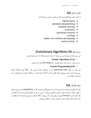 5 ‫ژنتیکی‬ ‫های‬ ‫الگوریتم‬
‫های‬ ‫کاربرد‬GA
:‫کرد‬ ‫اشاره‬ ‫زیر‬ ‫موارد‬ ‫به‬ ‫توان‬ ‫می‬ ‫ژنتیک‬ ‫الگوریتم‬ ‫مهم‬ ‫های‬ ‫کاربرد‬ ‫از‬
Optimization
automatic programming
machine learning
economics
operations research
ecology
studies of evolution and learning
social systems
‫های‬ ‫روش‬EA(Evolutionary Algorithms)
‫مرتبط‬ ‫هم‬ ‫به‬ ‫چه‬ ‫اگر‬ .‫شوند‬ ‫می‬ ‫تقسیم‬ ‫نوع‬ ‫دو‬ ‫به‬ ‫ها‬ ‫روش‬ ‫این‬.‫هستند‬ ‫مجزا‬ ‫هم‬ ‫از‬ ‫اما‬ ‫اند‬
۱-Genetic Algorithms (GAs)
‫در‬‫این‬‫روش‬‫راه‬‫حل‬‫یک‬‫مسئله‬‫بصورت‬‫یک‬bit string‫نشان‬‫داده‬‫میشود‬.
2.Genetic Programming (GP)
‫این‬‫روش‬‫به‬‫تولید‬expression trees‫که‬‫در‬‫زبان‬‫های‬‫برنامه‬‫نویسی‬‫مثل‬lisp‫مورد‬‫استفاده‬‫هستند‬
‫می‬‫پردازد‬‫بدین‬‫ترتیب‬‫می‬‫توان‬‫برنامه‬‫هائی‬‫ساخت‬‫که‬‫قابل‬‫اجرا‬‫باشند‬.‫این‬ ‫در‬ ‫مجموعه‬ ‫این‬ ‫بعدی‬ ‫صفحات‬ ‫در‬
.‫شد‬ ‫خواهد‬ ‫بحث‬ ‫باره‬
‫کارکرد‬ ‫نحوه‬GA
‫کار‬ ‫طرز‬‫که‬ ‫است‬ ‫صورت‬ ‫این‬ ‫به‬ ‫ژنتیک‬ ‫الگوریتم‬‫مجموعه‬‫ای‬‫از‬‫فرضیه‬‫ها‬‫که‬population‫نامیده‬‫می‬‫شود‬‫تولید‬
‫و‬‫بطور‬‫متناوب‬‫با‬‫فرضیه‬‫های‬‫جدیدی‬‫جایگزین‬‫می‬‫گردد‬.‫سپس‬‫در‬‫هر‬‫بار‬‫تکرارتمامی‬‫فرضیه‬‫ها‬‫با‬‫استفاده‬‫از‬
‫یک‬‫تابع‬‫تناسب‬( Fitness)‫مورد‬‫ارزیابی‬‫قرار‬‫داده‬‫می‬‫شوند‬.‫آنگاه‬‫تعدادی‬‫از‬‫بهترین‬‫فرضیه‬‫ها‬‫با‬‫استفاده‬‫از‬
‫یک‬‫تابع‬‫احتمال‬‫انتخاب‬‫شده‬‫و‬‫جمعیت‬‫جدید‬‫را‬‫تشکیل‬‫می‬‫دهند‬.
 
