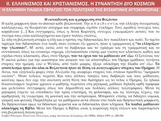 ΙΙ. ΕΛΛΗΝΙΣΜΟΣ ΚΑΙ ΧΡΙΣΤΙΑΝΙΣΜΟΣ. Η ΣΥΝΑΝΤΗΣΗ ΔΥΟ ΚΟΣΜΩΝ
Η ΕΛΛΗΝΙΚΗ ΠΑΙΔΕΙΑ ΣΦΡΑΓΙΖΕΙ ΤΟΝ ΠΟΛΙΤΙΣΜΟ ΤΗΣ ΒΥΖΑΝΤΙΝΗΣ ΑΥΤΟΚΡΑΤΟΡΙΑΣ
Η εκπαίδευση και η μόρφωση στο Βυζάντιο
Η καλή μόρφωση ήταν το ιδανικό κάθε βυζαντινού. Την α π α ι δ ε υ σ ί α, την έλλειψη πνευματικής
καλλιέργειας, τη θεωρούσαν ατύχημα και συμφορά, σχεδόν έγκλημα. Τους αμαθείς συνεχώς τους
κορόιδευαν […] Και συγγραφείς, όπως η Άννα Κομνηνή, συνεχώς εγκωμιάζουν αυτούς που το
πνεύμα τους είναι καλλιεργημένο και έχουν πολλές γνώσεις.
Σε όλη τη βυζαντινή ιστορία η ύλη και ο τρόπος της διδασκαλίας δεν ποικίλλουν και πολύ. Το πρώτο
πράγμα που διδασκόταν ένα παιδί, όταν γινόταν έξι χρονών, ήταν η γραμματική ή “το ελληνίζειν
την γλώσσαν”. Μ’ αυτό, εκτός από το διάβασμα και το γράψιμο και τη γραμματική και το
συντακτικό, όπως τα εννοούμε σήμερα, εξυπακουόταν επίσης μια γνώση των κλασικών, καθώς και
σχόλια στους κλασικούς, ιδίως στον Όμηρο, που τα έργα του τα μάθαιναν απ’ έξω. Ο Συνέσιος τον
5ο αιώνα μιλάει για την ικανότητα του ανιψιού του να αποστηθίζει τον Όμηρο (μάθαινε πενήντα
στίχους την ημέρα), ενώ ο Ψελλός, από πολύ μικρός, ήξερε ολόκληρη την Ιλιάδα απ’ έξω. Το
αποτέλεσμα ήταν ότι όλοι οι Βυζαντινοί ήταν σε θέση να αναγνωρίζουν στίχους του Ομήρου. Η
Άννα, που εξηνταέξι φορές στην Αλεξιάδα της αναφέρει στίχους του, σπάνια προσθέτει “ομηρικόν
εκείνον”. Ήταν τελείως περιττό. Και τους άλλους ποιητές τους διάβαζαν και τους μάθαιναν,
κανένας όμως δεν είχε την ανώτατη αυτή θέση που διατήρησε ως το τέλος ο Όμηρος. Σε ηλικία
δεκατεσσάρων περίπου χρονών ο μαθητής περνούσε στη ρητορική, μάθαινε δηλαδή ορθή προφορά
και μελετούσε συγγραφείς όπως τον Δημοσθένη και πολλούς άλλους πεζογράφους. Μετά τη
ρητορική έπρεπε να σπουδάσει την τρίτη επιστήμη, τη φιλοσοφία, και τις τέσσερις τέχνες, την
αριθμητική, τη γεωμετρία, τη μουσική και την αστρονομία. Μπορούσε επίσης να διδαχτεί νομικά,
ιατρική και φυσική. Παράλληλα με τα μαθήματα αυτά έδιναν στο παιδί και θρησκευτική μόρφωση.
Τα θρησκευτικά όμως τα δίδασκαν χωριστά και οι διδάσκαλοι ήταν κληρικοί. Τα παιδιά μάθαιναν
ολόκληρη τη Βίβλο. Μετά τον Όμηρο, η Βίβλος είναι η κυριότερη πηγή νύξεων και παραπομπών
στη βυζαντινή λογοτεχνία.
Στήβεν Ράνσιμαν, Βυζαντινός Πολιτισμός, μτφρ. Δέσποινας Δετζώρτζη, εκδ. ΟΕΒΔ, Αθήνα 1979, σς. 249-250.
 