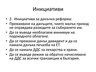 Инициативи
• 2. Инициатива за данъчна реформа:
• Премахване на данъците, чиито малък приход
не оправдава разходите за събирането им.
• Да се въведе необлагаем минимум на
подоходното облагане.
• Да се премахне данък дивидент и да се
намали данъка печалба на ЕТ.
• Да се намали ДДС за лекарства и храни.
• Да се въведе режим за обратно начисляване
на ДДС за всички транзакции в България.
 