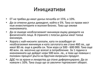 Инициативи
• ЕТ не трябва да имат данък печалба от 15%, а 10%.
• Да се отмени данък дивидент, който е 5%. Така се прави жест
към инвеститорите и малкия бизнес. Това ще оживи
икономиката.
• Да се въведе необлагаемият минимум върху доходите на
физическите лица. В страните с плосък данък имат такъв
минимум.
• Хората с най-ниските заплати, като ги освободят от
необлагаемия минимум и като заплатата им стане 460 лв., ще
имат 80 лв. още в джоба си. Тези хора са 500 - 600 000. Така още
40 млн. лв. месечно ще влязат в потребление. За 1 година в
икономиката ще дойдат нови 500 млн. лв., а това ще повиши с
половин процент ръста на брутния вътрешен продукт.
• ДДС-то за храни и лекарства да стане диференцирано. Да се
намали с 10%. Така също ще се увеличи търговският оборот.
 