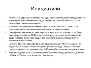 Инициативи
• Режимът на обратно начисляване на ДДС е такъв метод, при които данъкът не
е изискуем, както обикновено от доставчика на стоката или услугата, а се
начислява от неговия получател.
• В момента на данъчното събитие получателят на доставката също така
получава правото на данъчен кредит по съответната доставка.
• Специфично изискване на тази мярка е получателят на доставката да бъде
лице регистрирано по ЗДДС, а ако получателят не е лице регистрирано по
ЗДДС то тогава се прилага общия ред за облагане, при който данъкът е
изискуем от доставчика.
• Режимът обаче предвижда данък да бъде удържан от получателя дори и в
случаите, когато доставчика не е регистрирано по ЗДДС лице, като тогава
получателя също си самоначислява ДДС и не губи правото на данъчен кредит.
• Методът е добре познат, понеже цялата търговия между данъчно задължени
субекти в ЕС също се основава на този модел.
 
