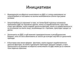 Инициативи
• Въвеждането на обратно начисляване на ДДС е с оглед намаляване на
злоупотребите и поставяне на всички икономически агенти при равни
условия.
• Злоупотребите се изразяват в това, че голям брой търговци незаконно
присвояват ДДС по търговски сделки, които са недействителни, като това
става чрез фирми, които издават данъчни фактури, които са недействителни и
на основание на които лица, занимаващи се с търговия, приспадат кредит за
данък.
• Значението на ДДС е най-важният приходоизточник в републиканския
бюджет, като на него обикновено се залага да осигури над 40% от данъчните
приходи.
• В България има много фирми - фантоми, които издават недействителни
данъчни фактури, по които търговците приспадат данъчен кредит, а чрез
прилагането на режима на обратно начисляване на ДДС може да се намали
тази порочна практика.
 