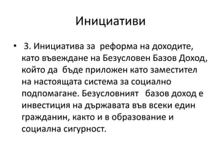 Инициативи
• 3. Инициатива за реформа на доходите,
като въвеждане на Безусловен Базов Доход,
който да бъде приложен като заместител
на настоящата система за социално
подпомагане. Безусловният базов доход е
инвестиция на държавата във всеки един
гражданин, както и в образование и
социална сигурност.
 