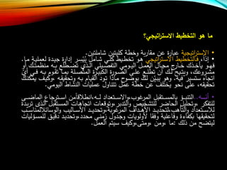 ‫اتيجي؟‬‫ر‬‫االست‬ ‫التخطيط‬ ‫هو‬ ‫ما‬
•‫االست‬‫ر‬‫اتيجية‬‫عبا‬‫ر‬‫مقا‬ ‫عن‬ ‫ة‬‫ر‬‫شاملتين‬ ‫كليتين‬ ‫وخطة‬ ‫بة‬.
•‫إذ‬‫ا‬،‫ا‬‫ا‬‫س‬‫اال‬ ‫االتخطيط‬‫ا‬‫ف‬‫تر‬‫اتيجي‬‫ي‬ ‫اامل‬‫ا‬‫ش‬ ‫اي‬‫ا‬‫ل‬‫ك‬ ‫ايط‬‫ا‬‫ط‬‫تخ‬ ‫او‬‫ا‬‫ه‬‫ي‬‫ا‬‫ا‬‫س‬‫ر‬‫إدا‬‫ر‬‫ج‬ ‫ة‬‫اا‬‫ا‬‫م‬ ‫اة‬‫ا‬‫ي‬‫لعمل‬ ‫ادة‬‫ا‬‫ي‬.
‫او‬‫ا‬‫ا‬‫ه‬‫ف‬‫اا‬‫ا‬‫ا‬‫خ‬ ‫اذا‬‫ا‬‫ا‬‫خ‬‫يأ‬‫ر‬‫منظ‬ ‫ا‬‫ا‬‫ا‬‫ب‬ ‫اطل‬‫ا‬‫ا‬‫ض‬‫ت‬ ‫اذ‬‫ا‬‫ا‬‫ل‬‫ا‬ ‫ايلي‬‫ا‬‫ا‬ ‫التف‬ ‫اومي‬‫ا‬‫ا‬‫ي‬‫ال‬ ‫ال‬‫ا‬‫ا‬‫م‬‫الع‬ ‫اال‬‫ا‬‫ا‬‫ج‬‫م‬ ‫ج‬‫أو‬ ‫اا‬‫ا‬‫ا‬‫ت‬‫م‬
‫اروعا‬‫ا‬‫ش‬‫م‬،‫و‬‫او‬‫ا‬ ‫ال‬ ‫اى‬‫ا‬‫ل‬‫ع‬ ‫ا‬‫ا‬‫ل‬‫ع‬‫تط‬ ‫أن‬ ‫اا‬‫ا‬‫ل‬ ‫ايل‬‫ا‬‫ت‬‫ي‬‫ة‬‫ر‬‫ا‬‫ا‬‫ي‬‫الكب‬‫ر‬‫ت‬ ‫اا‬‫ا‬‫م‬‫ب‬ ‫الة‬‫ا‬ ‫ع‬‫ت‬‫الم‬ ‫ة‬‫أ‬ ‫اي‬‫ا‬‫ف‬ ‫ا‬‫ا‬‫ب‬ ‫اوب‬‫ا‬‫ق‬
‫في‬ ‫ستسير‬ ‫اتجاه‬.‫ا‬‫ض‬‫بو‬ ‫اا‬‫ل‬ ‫ن‬‫اي‬‫ب‬‫ي‬ ‫وهو‬‫و‬‫وتح‬ ‫ا‬‫ب‬ ‫ااب‬‫ي‬‫الق‬ ‫اود‬‫ت‬ ‫ااذا‬‫م‬ ‫ح‬‫ا‬‫ق‬‫قي‬،‫اا‬‫ن‬‫يمك‬ ‫ا‬‫ي‬‫وك‬
‫اليومي‬ ‫النشاط‬ ‫عمليات‬ ‫تتناول‬ ‫عمل‬ ‫خطة‬ ‫عن‬ ‫يختل‬ ‫نحو‬ ‫على‬ ، ‫تحقيق‬.
•‫هههه‬‫ه‬‫أن‬..‫اترجا‬‫ا‬‫ا‬‫ا‬‫ا‬‫س‬‫ا‬ ‫من‬‫ا‬ ‫،انط‬ ‫ا‬‫ا‬‫ا‬‫ا‬‫ل‬ ‫اتعداد‬‫ا‬‫ا‬‫ا‬‫ا‬‫س‬‫اال‬‫و‬،‫عوا‬‫المر‬ ‫اتقبل‬‫ا‬‫ا‬‫ا‬‫ا‬‫س‬‫بالم‬ ‫ال‬‫ا‬‫ا‬‫ا‬‫ب‬‫التن‬‫اى‬‫ا‬‫ا‬‫ا‬‫ا‬‫ض‬‫الما‬ ‫ع‬
‫الم‬ ‫اات‬‫ه‬‫اتجا‬ ‫عات‬ ‫التدبر،وتو‬‫و‬ ‫للتشخيص‬ ‫الحاضر‬ ‫،وتحليل‬ ‫للتفكر‬‫ادة‬‫ي‬‫ر‬‫ت‬ ‫اذت‬‫ل‬‫ا‬ ‫اتقبل‬‫س‬
‫الوسا‬‫و‬ ‫االيا‬‫ا‬‫ا‬‫ا‬‫س‬‫األ‬ ‫اد‬‫ا‬‫ا‬‫ا‬‫ي‬‫عوبة،وتحد‬‫المر‬ ‫اداف‬‫ا‬‫ا‬‫ا‬‫ه‬‫األ‬ ‫اد‬‫ا‬‫ا‬‫ا‬‫ي‬‫التأها،لتحد‬‫و‬ ‫اتعداد‬‫ا‬‫ا‬‫ا‬‫س‬ ‫ل‬‫اا‬‫ا‬‫ا‬‫ا‬‫س‬‫لمنا‬ ‫ئ‬
‫د‬ ‫اد‬‫ي‬‫محدد،وتحد‬ ‫اى‬‫ن‬‫زم‬ ‫ادول‬‫ج‬‫و‬ ‫ألولويات‬ ‫وفقا‬ ‫وفاعلية‬ ‫بكفاءة‬ ‫لتحقيقها‬‫الليات‬‫س‬‫للم‬ ‫اق‬‫ي‬
‫ذلا‬ ‫من‬ ‫ليتضل‬:‫العمل‬ ‫سيتب‬ ‫،ومتى،وكي‬ ‫،ومن‬ ‫ما‬.
 