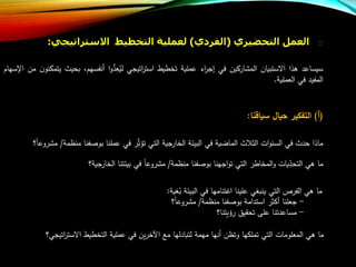 ‫العمل‬‫التحضيري‬(‫الفردي‬)‫لعملية‬‫التخطيط‬‫االسترات‬‫يجي‬:
‫سيساعد‬‫هذا‬‫االستبيان‬‫المشاركين‬‫في‬‫اء‬‫ر‬‫إج‬‫عملية‬‫تخطيط‬‫اتيجي‬‫ر‬‫است‬‫ا‬‫و‬ُّ‫د‬‫ع‬‫لي‬،‫أنفسهب‬‫بحي‬‫ر‬‫ن‬‫يتمكنو‬‫من‬‫اإلسهاب‬
‫المفيد‬‫في‬‫العملية‬.
(‫أ‬)‫التفكير‬‫حيال‬‫سياقنا‬:
‫ماذا‬‫حدر‬‫في‬‫ات‬‫و‬‫السن‬‫ر‬ ‫الث‬‫الماضية‬‫في‬‫البيئة‬‫الخارجية‬‫التي‬‫ر‬‫تلث‬‫في‬‫عملنا‬‫فنا‬ ‫بو‬‫منظم‬‫ة‬/‫؟‬‫مشروعا‬
‫ما‬‫هي‬‫يات‬‫التحد‬‫المخاطر‬‫و‬‫التي‬‫اجهنا‬‫و‬‫ت‬‫فنا‬ ‫بو‬‫منظمة‬/‫مشروعا‬‫في‬‫بيئتنا‬‫الخارجية؟‬
‫ما‬‫هي‬‫الفرص‬‫التي‬‫ينبغي‬‫علينا‬‫اعتنامها‬‫في‬‫البيئة‬‫غية‬‫ب‬:
-‫جعلنا‬‫أكثر‬‫استدامة‬‫فنا‬ ‫بو‬‫منظمة‬/‫؟‬‫مشروعا‬
-‫مساعدتنا‬‫على‬‫تحقيق‬‫رليتنا؟‬
‫ما‬‫هي‬‫المعلومات‬‫التي‬‫تملكها‬‫وتظن‬‫أنها‬‫مهمة‬‫لتبادلها‬‫م‬‫ين‬‫ر‬‫اآلخ‬‫في‬‫عملية‬‫التخطيط‬‫اتي‬‫ر‬‫االست‬‫جي؟‬
 