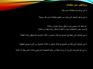 (‫ب‬)‫منظمتك‬ ‫حول‬ ‫التفكير‬:
‫منظمتك‬ ‫قوة‬ ‫مواطن‬ ‫هي‬ ‫ما‬/‫مشروعك؟‬
‫منظمتك‬ ‫تحقيق‬ ‫دون‬ ‫تحول‬ ‫التي‬ ‫الضعف‬ ‫مواطن‬ ‫هي‬ ‫ما‬/‫رؤيتها؟‬ ‫مشروعك‬
‫ورسالتنا؟‬ ‫وقيمنا‬ ‫برؤيتنا‬ ‫يتعلق‬ ‫ما‬ ‫في‬ ‫واضحون‬ ‫أننا‬ ‫تعتقد‬ ‫هل‬
(ِّ‫إ‬‫عرض‬‫ورسالتنا‬ ‫وقيمنا‬ ‫رؤيتنا‬ ‫ل‬ِّ‫يشك‬ ‫أنه‬ ‫تعتقد‬ ‫ما‬ ‫حول‬ ‫المالحظات‬ ‫بعض‬).
‫ولم‬ ،‫ق‬َّ‫ق‬‫تتح‬ ‫فلم‬ ،‫الماضية‬ ‫الثالث‬ ‫أو‬ ‫السنتين‬ ‫خالل‬ ‫لها‬ ‫ِّي‬‫التصد‬ ‫في‬ ‫أخفقنا‬ ‫التي‬ ‫ِّيات‬‫التحد‬ ‫هي‬ ‫ما‬‫أخفقنا؟‬ ‫اذا‬
‫تح‬ ‫في‬ ‫أسهم‬ ‫الذي‬ ‫وما‬ ،‫الماضية‬ ‫الثالث‬ ‫أو‬ ‫السنتين‬ ‫خالل‬ ‫لها‬ ‫ِّي‬‫التصد‬ ‫من‬ ‫ا‬َّ‫ن‬‫تمك‬ ‫التي‬ ‫ِّيات‬‫التحد‬ ‫هي‬ ‫ما‬‫قيقها؟‬
‫األهم‬ ‫أنه‬ ‫تعتقد‬ ‫الذي‬ ‫ما‬ ‫هذه؟‬ ‫االستراتيجي‬ ‫التخطيط‬ ‫عملية‬ ‫من‬ ‫منبثقة‬ ‫تراها‬ ‫أن‬ ‫تود‬ ‫التي‬ ‫جات‬َ‫خر‬ُ‫م‬‫ال‬ ‫أهم‬ ‫هي‬ ‫ما‬‫؟‬
 