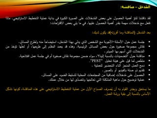 ‫ل‬َ‫خ‬‫د‬ُ‫م‬‫ال‬–‫مناقشة‬:
‫لقد‬‫شنا‬ ‫نا‬‫للتو‬‫أهمية‬‫ول‬ ‫الح‬‫على‬‫بعض‬‫ت‬ َ‫دخ‬‫الم‬‫على‬‫ة‬‫ر‬‫و‬ ‫ال‬‫ة‬‫ر‬‫الكبي‬‫في‬‫بداية‬‫عملية‬‫التخ‬‫طيط‬‫اتيجي‬‫ر‬‫االست‬.‫ماذا‬
‫تفعل‬‫م‬‫ت‬ ‫دخ‬‫م‬‫مهمة‬‫بقدر‬‫أهمية‬‫ول‬ ‫الح‬‫عليها‬.‫في‬‫ما‬‫يلي‬‫بعض‬‫احات‬‫ر‬‫ت‬ ‫اال‬:
‫بعد‬‫ل‬َ‫دخ‬‫الم‬(‫شة‬ ‫المنا‬‫وما‬‫ت‬‫ز‬‫أفر‬)‫د‬‫ن‬‫يكو‬‫لديا‬:
‫جلسة‬‫عمل‬‫حول‬‫األسئلة‬-‫األجوبة‬‫م‬‫الشخص‬‫الذ‬‫يدلي‬‫بهذا‬،‫ل‬َ‫دخ‬‫الم‬‫استيضاحا‬‫من‬‫ح‬‫ولطر‬‫المس‬‫ائل‬.
‫نقاش‬‫مجموعة‬‫ة‬‫ر‬‫غي‬‫حول‬‫بعض‬‫المسائل‬‫ئيسية‬‫ر‬‫ال‬.‫وهذه‬‫د‬‫يعمد‬‫ب‬‫المقد‬‫إلى‬،‫طرحها‬‫أو‬‫ها‬‫ع‬‫لعل‬‫تلخذ‬‫من‬
‫ت‬ ‫دخ‬‫الم‬‫التي‬‫أسهب‬‫بها‬‫ر‬‫الميس‬.
‫شة‬ ‫منا‬‫حول‬"‫التضمينات‬‫بالنسبة‬‫إلينا؟‬"،‫اء‬‫و‬‫س‬‫ضمن‬‫مجموعة‬‫نقاش‬‫ة‬‫ر‬‫غي‬‫أب‬‫في‬‫جلسة‬‫عمل‬‫افتت‬‫احية‬.
‫ص‬‫ع‬‫خ‬‫مل‬‫لما‬‫يل‬‫على‬‫هيئة‬‫تحليل‬"PEST".
‫دمج‬‫العمل‬‫المنجز‬‫أثناء‬‫التحضير‬‫للعملية‬.
‫تقديب‬‫ذو‬‫لة‬‫بالفيديو‬‫أو‬‫ور‬ ‫بال‬.
‫ول‬ ‫الح‬‫على‬‫ت‬ ‫دخ‬‫م‬‫إضافية‬‫من‬‫المجتمعات‬‫المحلية‬‫لتسليط‬‫الضوء‬‫على‬‫المسائل‬.
‫عملية‬‫توضيل‬‫حول‬‫ماهية‬‫المشكلة‬‫التي‬‫تعالجها‬‫ت‬‫ع‬‫د‬ ‫وتت‬‫لها‬‫من‬‫ل‬ ‫خ‬‫عملا‬.
‫ما‬‫يستحق‬‫ويجدر‬‫القياب‬‫ب‬‫أن‬‫رف‬ ‫ي‬‫باح‬ ‫ال‬‫األول‬‫من‬‫عملية‬‫التخطيط‬‫اتيجي‬‫ر‬‫االست‬‫على‬‫هذه‬‫المن‬،‫شة‬ ‫ا‬‫كونها‬‫ل‬‫تشك‬
‫األساس‬‫بالنسبة‬‫إلى‬‫بقية‬‫ورشة‬‫العمل‬.
 