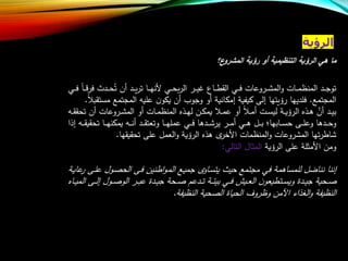 ‫الرؤية‬
‫ع؟‬‫المشرو‬ ‫رؤية‬ ‫أو‬ ‫التنظيمية‬ ‫الرؤية‬ ‫هي‬ ‫ما‬
‫ال‬ ‫ار‬‫ا‬‫ا‬‫ي‬‫ع‬ ‫ااع‬‫ا‬‫ا‬‫ط‬‫الق‬ ‫اي‬‫ا‬‫ا‬‫ف‬ ‫اروعات‬‫ا‬‫ا‬‫ش‬‫الم‬‫و‬ ‫اات‬‫ا‬‫ا‬‫م‬‫المنظ‬ ‫اد‬‫ا‬‫ا‬‫ج‬‫تو‬‫ر‬‫اا‬‫ا‬‫ا‬‫ه‬‫ألن‬ ‫اي‬‫ا‬‫ا‬‫ح‬‫ب‬‫تر‬‫ف‬ ‫ادر‬‫ا‬‫ا‬‫ح‬‫ت‬ ‫أن‬ ‫اد‬‫ا‬‫ا‬‫ي‬‫ر‬‫اي‬‫ا‬‫ا‬‫ف‬ ‫اا‬‫ا‬‫ا‬
‫المجتم‬.‫المجتم‬ ‫علي‬ ‫ن‬‫يكو‬ ‫أن‬ ‫وجوا‬ ‫أو‬ ‫إمكانية‬ ‫كيفية‬ ‫إلى‬ ‫رليتها‬ ‫فلديها‬‫مستقب‬.
‫ات‬‫ا‬‫س‬‫لي‬ ‫اة‬‫ا‬‫ي‬‫الرل‬ ‫اذه‬‫ا‬‫ه‬ ‫ع‬‫أن‬ ‫اد‬‫ا‬‫ي‬‫ب‬‫ا‬‫ا‬‫م‬‫أ‬‫ا‬‫ا‬‫م‬‫ع‬ ‫أو‬‫أن‬ ‫اروعات‬‫ا‬‫ش‬‫الم‬ ‫أو‬ ‫اات‬‫ا‬‫م‬‫المنظ‬ ‫اذه‬‫ا‬‫ه‬‫ل‬ ‫ان‬‫ا‬‫ك‬‫يم‬‫ا‬‫ا‬‫ق‬‫تحق‬
‫ي‬ ‫ار‬‫ا‬‫ا‬‫م‬‫أ‬ ‫اي‬‫ا‬‫ا‬‫ه‬ ‫ال‬‫ا‬‫ا‬‫ب‬ ‫اابها؛‬‫ا‬‫ا‬‫س‬‫ح‬ ‫اى‬‫ا‬‫ا‬‫ل‬‫وع‬ ‫ادها‬‫ا‬‫ا‬‫ح‬‫و‬‫ر‬‫تحق‬ ‫اا‬‫ا‬‫ا‬‫ه‬‫يمكن‬ ‫ا‬‫ا‬‫ا‬‫ن‬‫أ‬ ‫اد‬‫ا‬‫ا‬‫ق‬‫وتعت‬ ‫اا‬‫ا‬‫ا‬‫ه‬‫عمل‬ ‫اي‬‫ا‬‫ا‬‫ف‬ ‫ادها‬‫ا‬‫ا‬‫ش‬‫إذا‬ ‫ا‬‫ا‬‫ا‬‫ق‬‫ي‬
‫شاط‬‫ر‬‫األخ‬ ‫المنظمات‬‫و‬ ‫المشروعات‬ ‫تها‬‫ر‬‫تحقيقها‬ ‫على‬ ‫العمل‬‫و‬ ‫الرلية‬ ‫هذه‬ ‫ت‬.
‫الرلية‬ ‫على‬ ‫األمثلة‬ ‫ومن‬‫المثال‬‫التالي‬:
‫اا‬‫س‬‫يت‬ ‫حير‬ ‫مجتم‬ ‫في‬ ‫للمساهمة‬ ‫نناضل‬ ‫إننا‬‫و‬‫اطنين‬‫و‬‫ا‬‫م‬‫ال‬ ‫ا‬‫ي‬‫جم‬ ‫ت‬‫اول‬ ‫الح‬ ‫اى‬‫ف‬‫اى‬‫ل‬‫ع‬‫اة‬‫ي‬‫عا‬‫ر‬
‫اى‬‫ا‬‫ا‬‫ل‬‫إ‬ ‫اول‬‫ا‬‫ا‬ ‫الو‬ ‫ار‬‫ا‬‫ا‬‫ب‬‫ع‬ ‫ادة‬‫ا‬‫ا‬‫ي‬‫ج‬ ‫احة‬‫ا‬‫ا‬ ‫ادعب‬‫ا‬‫ا‬‫ت‬ ‫اة‬‫ا‬‫ا‬‫ئ‬‫بي‬ ‫اي‬‫ا‬‫ا‬‫ف‬ ‫ايش‬‫ا‬‫ا‬‫ع‬‫ال‬ ‫ن‬‫اتطيعو‬‫ا‬‫ا‬‫س‬‫وي‬ ‫ادة‬‫ا‬‫ا‬‫ي‬‫ج‬ ‫احية‬‫ا‬‫ا‬‫ااه‬‫ا‬‫ا‬‫ي‬‫الم‬
‫النظيفة‬ ‫حية‬ ‫ال‬ ‫الحياة‬ ‫وظروف‬ ‫اآلمن‬ ‫الغذاء‬‫و‬ ‫النظيفة‬.
 