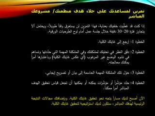 ‫تمرين‬‫لمساعدتك‬‫على‬‫جالء‬‫هدف‬‫منظمتك‬/‫مشروعك‬
‫المباشر‬
‫إذا‬‫كنت‬‫د‬‫يت‬‫ع‬‫عط‬‫خلفيتا‬،‫بعناية‬‫فهذا‬‫ين‬‫ر‬‫التم‬‫لن‬‫ق‬‫يستغر‬‫تا‬ ‫و‬، ‫طوي‬‫ويحتمل‬‫أال‬
‫يتجاوز‬‫ة‬‫ر‬‫فت‬20-30‫يقة‬ ‫د‬‫ل‬ ‫خ‬‫جلسة‬‫عمل‬‫أماب‬‫ح‬‫لو‬‫حيات‬‫الطر‬‫ية‬‫الور‬.
‫الخطوة‬1:‫ج‬‫إر‬‫إلى‬‫عايتا‬‫الكلية‬.
‫الخطوة‬2:‫ق‬ ‫د‬‫النظر‬‫في‬‫تحليلا‬‫لمشكلتا‬‫وفي‬‫المشكلة‬‫المهمة‬‫التي‬‫ح‬‫دتها‬‫ع‬‫د‬‫وتساهب‬
‫في‬‫نشوء‬‫الوض‬‫عير‬‫عوا‬‫المر‬(‫أ‬‫عكس‬‫عايتا‬‫الكلية‬)‫وباعتب‬‫ها‬‫ار‬‫ا‬‫ر‬‫أم‬
‫يمكنا‬‫معالجت‬.
‫الخطوة‬3:‫ل‬‫حو‬‫تلا‬‫المشكلة‬‫المهمة‬‫الحاسمة‬‫إلى‬‫بيان‬‫أو‬‫يل‬‫ر‬ ‫ت‬‫إيجابي‬.
‫الخطوة‬4:‫د‬‫حد‬‫ا‬‫ر‬‫ملش‬‫أو‬‫ات‬‫ر‬‫ملش‬‫يمكن‬‫أو‬‫يمكنها‬‫أن‬‫تجعل‬‫ياس‬‫ت‬‫حقيق‬‫الهدف‬
‫المباشر‬‫ا‬‫ر‬‫أم‬‫ممكنا‬.
‫اآلن‬‫بل‬ ‫أ‬‫لديا‬‫ا‬‫ر‬‫مسا‬‫يتج‬‫نحو‬‫تحقيق‬‫عايتا‬‫الكلية‬.‫وبإضافتا‬‫م‬‫جاالت‬‫النتيجة‬
‫ئيسية‬‫ر‬‫ال‬‫لهدفا‬،‫المباشر‬‫ن‬‫ستكو‬‫لديا‬‫اتيجية‬‫ر‬‫است‬‫لتحقيق‬‫عايتا‬‫الكلية‬.
 