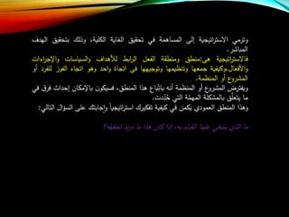 ‫وترمي‬‫اتيجية‬‫ر‬‫االست‬‫إلى‬‫المساهمة‬‫في‬‫تحقيق‬‫الغاية‬،‫الكلية‬‫وذلا‬‫بتحق‬‫يق‬‫الهدف‬
‫المباشر‬.
‫اتيجية‬‫ر‬‫فاالست‬‫هى‬:‫منطق‬‫ومنطقة‬‫الفعل‬‫ابط‬‫ر‬‫ال‬‫لألهداف‬‫السياسات‬‫و‬‫اإلجر‬‫و‬‫اءات‬
‫األفعال،وكيفية‬‫و‬‫جمعها‬‫وتنظيمها‬‫وتوجيهها‬‫فى‬‫اتجاة‬‫احد‬‫و‬‫وهو‬‫اتجاه‬‫الف‬‫وز‬‫للفرد‬‫أو‬
‫ع‬‫المشرو‬‫أو‬‫المنظمة‬.
‫ويفترض‬‫ع‬‫المشرو‬‫أو‬‫المنظمة‬‫أن‬‫باع‬‫بات‬‫هذا‬،‫المنطق‬‫ن‬‫فسيكو‬‫باإلمكان‬‫إحدار‬‫ق‬‫فر‬‫في‬
‫ما‬‫ق‬‫ع‬‫يتعل‬‫بالمشكلة‬‫ة‬‫ع‬‫م‬‫المه‬‫التي‬‫دت‬‫د‬‫ح‬.
‫وهذا‬‫المنطق‬‫العمود‬‫يكمن‬‫في‬‫كيفية‬‫تفكيرا‬‫اتيجيا‬‫ر‬‫است‬‫جابتا‬‫ا‬‫و‬‫عل‬‫ى‬‫ال‬‫ل‬‫الس‬‫التالي‬:
‫ما‬‫الذ‬‫ينبغي‬‫علينا‬‫القياب‬، ‫ب‬‫إذا‬‫كان‬‫هذا‬‫ما‬‫يد‬‫ر‬‫ن‬‫؟‬ ‫تحقيق‬
 