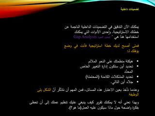 ‫تضمينات‬‫داخلية‬
‫ا‬ ‫الداخلية‬ ‫التضمينات‬ ‫في‬ ‫يق‬ ‫التد‬ ‫اآلن‬ ‫يمكنا‬‫عن‬ ‫لناجمة‬
‫اتيجية‬‫ر‬‫االست‬ ‫خطتا‬.‫يمكنا‬ ‫التي‬ ‫ات‬‫و‬‫األد‬ ‫حدت‬‫ا‬‫و‬
‫هي‬ ‫هنا‬ ‫استخدامها‬"(‫الفجوة‬ ‫تحليل‬Gap Analysis
‫فمتى‬‫بل‬ ‫أ‬‫لديا‬‫خطة‬‫اتيجية‬‫ر‬‫است‬‫فأنت‬‫في‬‫و‬‫ض‬
‫لا‬‫يله‬‫ا‬‫ل‬:
‫هيكلة‬‫منظمتا‬‫على‬‫النحو‬‫ئب‬ ‫الم‬
‫تحديد‬‫أين‬‫س‬‫ت‬‫ن‬‫كو‬‫ة‬‫ر‬‫إدا‬‫التغيير‬‫ا‬‫لخاص‬
‫د‬‫ع‬‫د‬‫المح‬
‫تحديد‬‫ت‬ ‫المشك‬‫الكامنة‬(‫المحتملة‬)
‫ء‬ ‫ج‬‫أين‬‫التالي‬.
‫ع‬‫أن‬ ‫ر‬‫ع‬‫ك‬‫نتذ‬ ‫أن‬ ‫المهب‬ ‫فمن‬ ،‫المسائل‬ ‫هذه‬ ‫االعتبار‬ ‫بعين‬ ‫نأخذ‬ ‫وعندما‬‫الشكل‬‫يل‬‫ى‬
‫الوظيفة‬
‫وبهذا‬‫نعني‬‫أن‬‫ال‬‫يمكنا‬‫ير‬‫ر‬‫تق‬‫كي‬‫ينبغي‬‫عليا‬‫تنظيب‬‫عملا‬‫إل‬‫ى‬‫أن‬‫تحظى‬
‫ة‬‫ر‬‫بفك‬‫اضحة‬‫و‬‫حول‬‫ماذا‬‫ن‬‫سيكو‬‫علي‬‫العمل‬(‫ما‬‫هو؟‬).
 